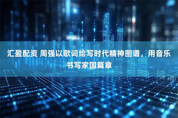 汇盈配资 周强以歌词绘写时代精神图谱，用音乐书写家国篇章