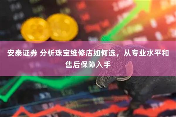 安泰证券 分析珠宝维修店如何选，从专业水平和售后保障入手