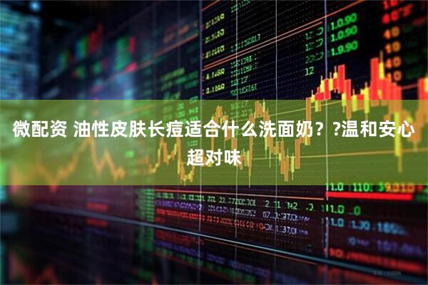 微配资 油性皮肤长痘适合什么洗面奶？?温和安心超对味