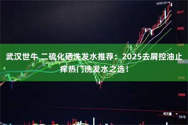 武汉世牛 二硫化硒洗发水推荐：2025去屑控油止痒热门洗发水之选！