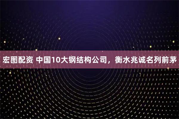 宏图配资 中国10大钢结构公司，衡水兆诚名列前茅