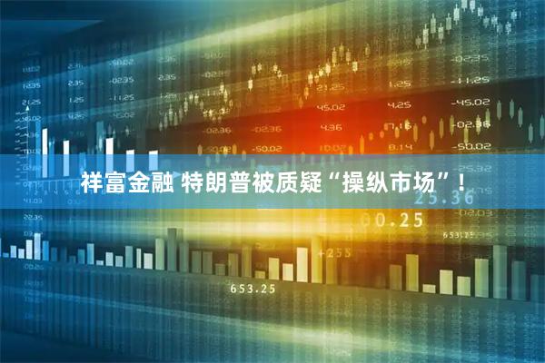 祥富金融 特朗普被质疑“操纵市场”！