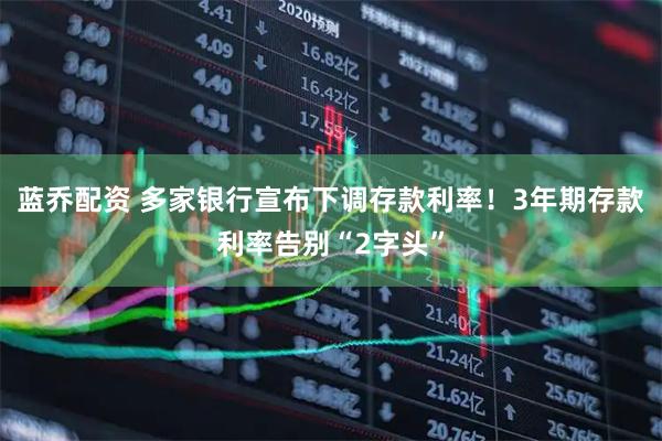 蓝乔配资 多家银行宣布下调存款利率！3年期存款利率告别“2字头”