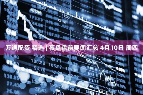 万通配资 精选 | 夜盘盘前要闻汇总 4月10日 周四
