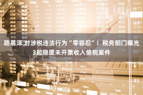 路易泽 对涉税违法行为“零容忍”！税务部门曝光3起隐匿未开票收入偷税案件