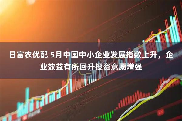 日富农优配 5月中国中小企业发展指数上升，企业效益有所回升投资意愿增强