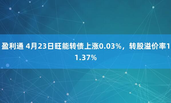 盈利通 4月23日旺能转债上涨0.03%，转股溢价率11.37%