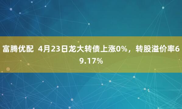 富腾优配  4月23日龙大转债上涨0%，转股溢价率69.17%