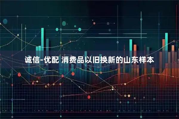 诚信-优配 消费品以旧换新的山东样本
