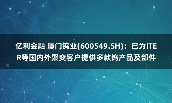 亿利金融 厦门钨业(600549.SH)：已为ITER等国内外聚变客户提供多款钨产品及部件