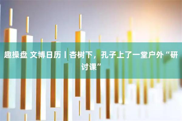 趣操盘 文博日历丨杏树下，孔子上了一堂户外“研讨课”