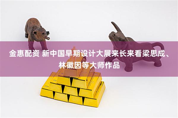 金惠配资 新中国早期设计大展来长来看梁思成、林徽因等大师作品