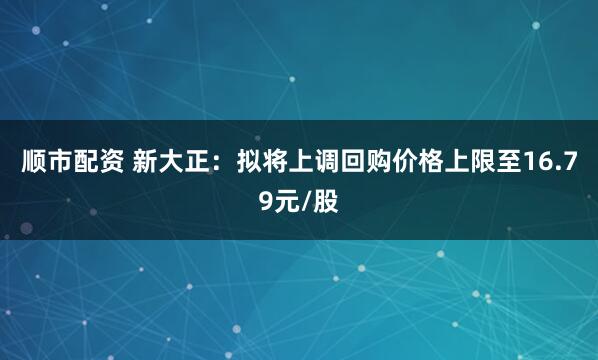 顺市配资 新大正：拟将上调回购价格上限至16.79元/股