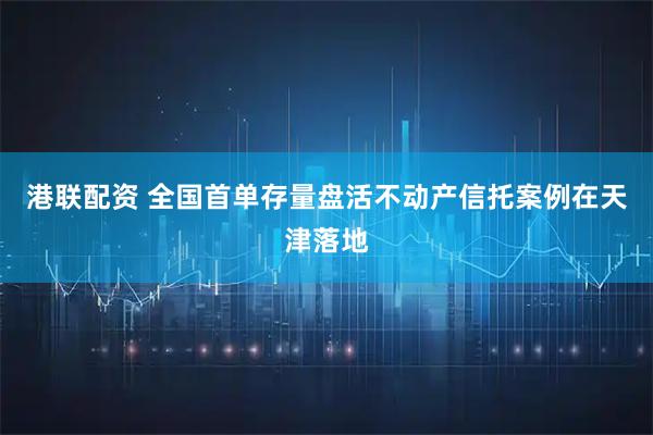 港联配资 全国首单存量盘活不动产信托案例在天津落地