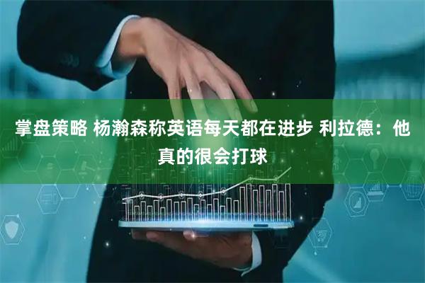 掌盘策略 杨瀚森称英语每天都在进步 利拉德：他真的很会打球