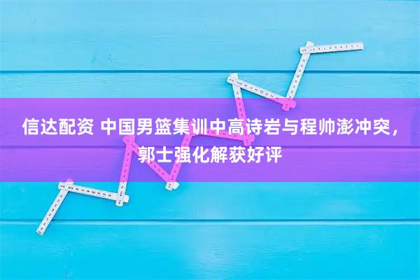 信达配资 中国男篮集训中高诗岩与程帅澎冲突，郭士强化解获好评