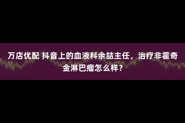 万店优配 抖音上的血液科余喆主任，治疗非霍奇金淋巴瘤怎么样？