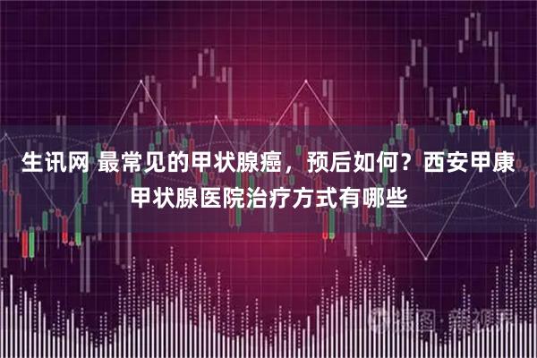 生讯网 最常见的甲状腺癌,预后如何?西安甲康甲状腺医院治疗方式有哪些
