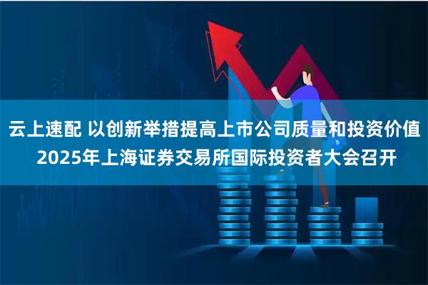 云上速配 以创新举措提高上市公司质量和投资价值 2025年上海证券交易所国际投资者大会召开