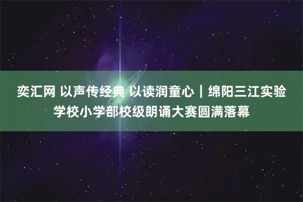 奕汇网 以声传经典 以读润童心|绵阳三江实验学校小学部校级朗诵大赛圆满落幕