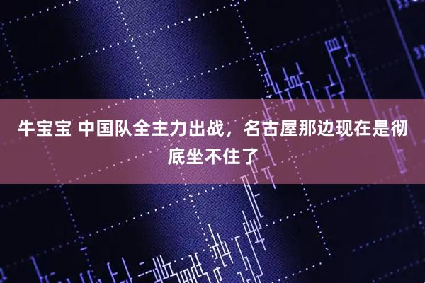 牛宝宝 中国队全主力出战,名古屋那边现在是彻底坐不住了