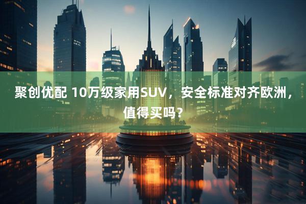 聚创优配 10万级家用SUV，安全标准对齐欧洲，值得买吗？