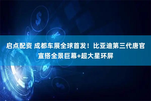 启点配资 成都车展全球首发！比亚迪第三代唐官宣搭全景巨幕+超大星环屏