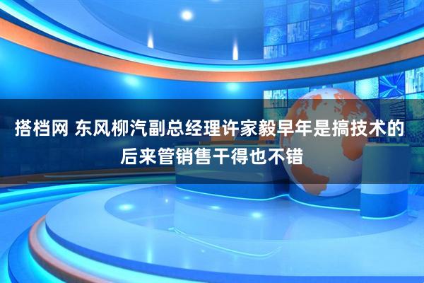 搭档网 东风柳汽副总经理许家毅早年是搞技术的 后来管销售干得也不错